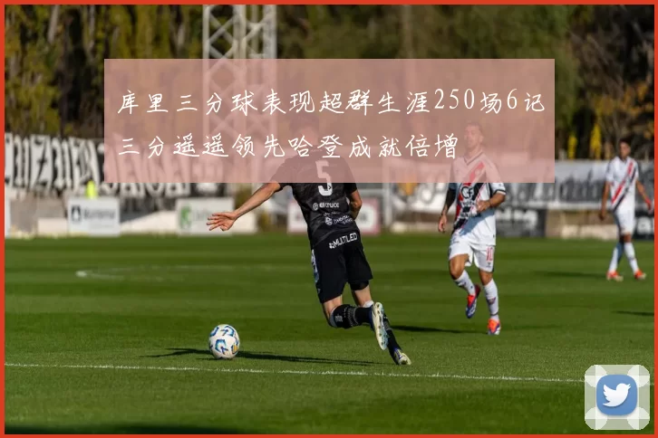 库里三分球表现超群生涯250场6记三分遥遥领先哈登成就倍增