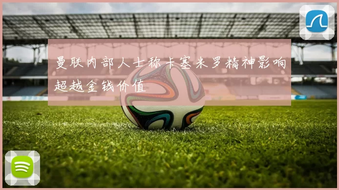 曼联内部人士称卡塞米罗精神影响超越金钱价值