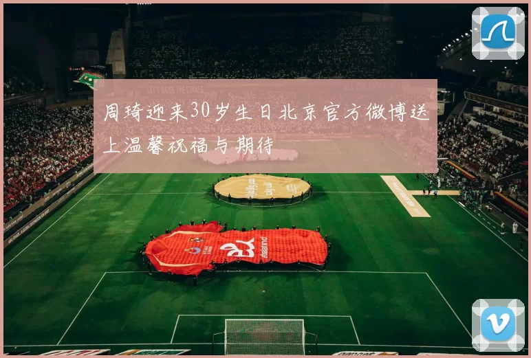 周琦迎来30岁生日北京官方微博送上温馨祝福与期待