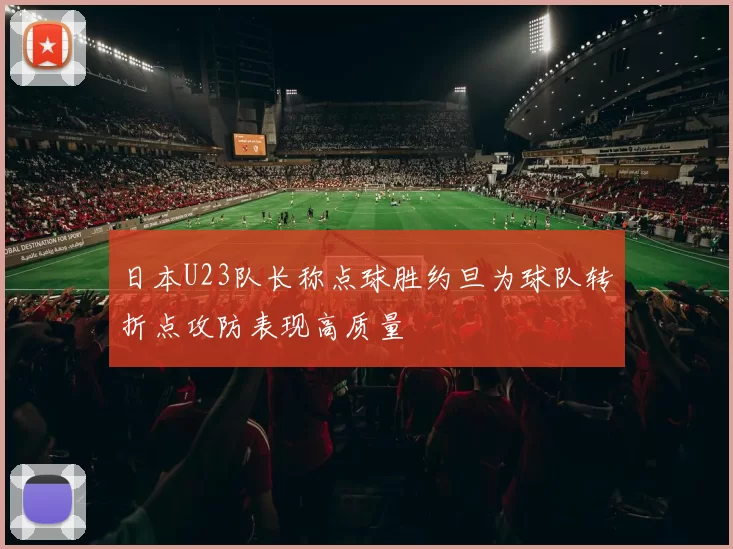 日本U23队长称点球胜约旦为球队转折点攻防表现高质量