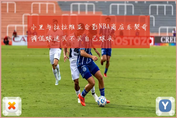 小里与拉拉维亚合影NBA商店东契奇调侃球迷买不买自己球衣
