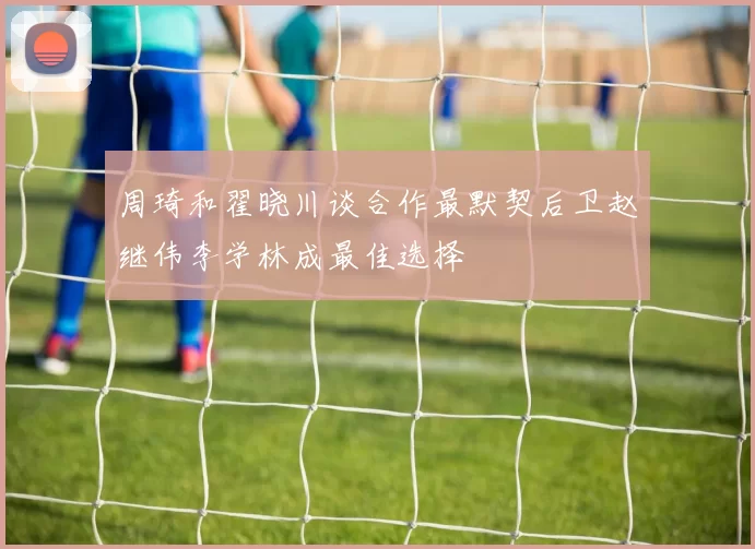 周琦和翟晓川谈合作最默契后卫赵继伟李学林成最佳选择