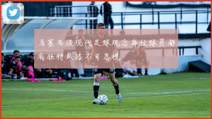 马塞洛谈现代足球观念每位球员都有独特风格不可忽视