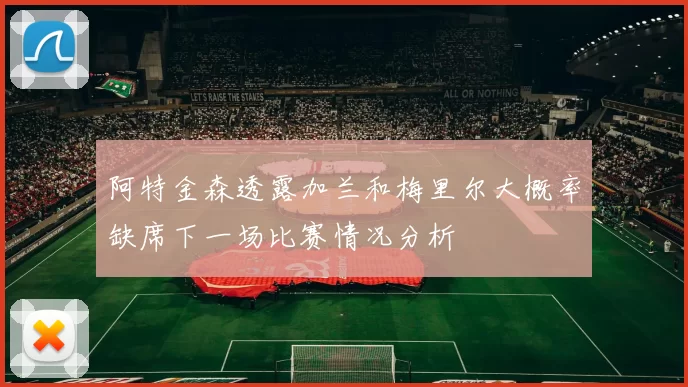 阿特金森透露加兰和梅里尔大概率缺席下一场比赛情况分析