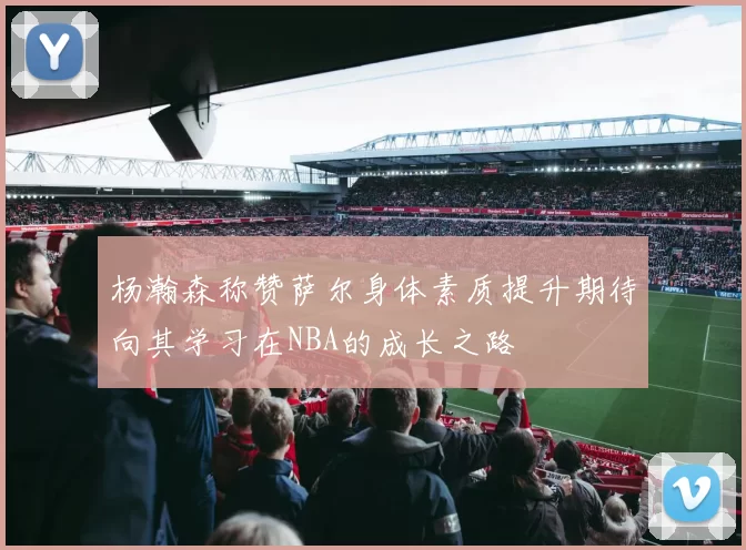 杨瀚森称赞萨尔身体素质提升期待向其学习在NBA的成长之路