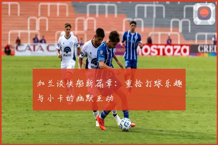 加兰谈快船新篇章：重拾打球乐趣与小卡的幽默互动