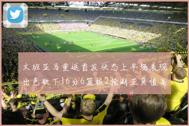 文班亚马重返首发状态上半场表现出色砍下16分6篮板2抢断正负值高达21