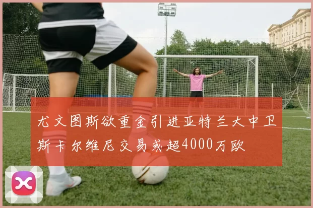 尤文图斯欲重金引进亚特兰大中卫斯卡尔维尼交易或超4000万欧